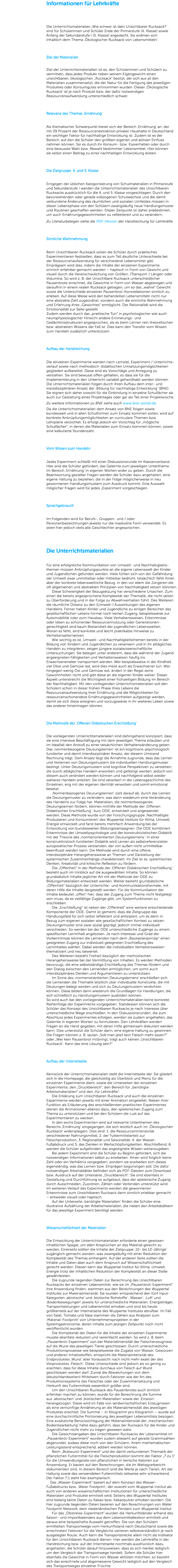 Informationen für Lehrkräfte Die Unterrichtsmaterialien ,Wie schwer ist dein Unsichtbarer Rucksack?‘ sind für Schülerinnen und Schüler Ende der Primarstufe (4. Klasse) sowie Anfang der Sekundarstufe I (5. Klasse) angedacht. Sie widmen sich inhaltlich dem Thema ‚Ökologischer Rucksack von Lebensmitteln‘. Ziel der Materialien Ziel der Unterrichtsmaterialien ist es, den Schülerinnen und Schülern zu vermitteln, dass jedes Produkt neben seinem Eigengewicht einen unsichtbaren, ökologischen „Rucksack“ besitzt, der sich aus all den Materialien zusammensetzt, die der Natur für die Fertigung des jeweiligen Produktes oder Konsumgutes entnommen wurden. Dieser ‚Ökologische Rucksack‘ ist je nach Produkt bzw. der dafür notwendigen Ressourcenaufwendung unterschiedlich schwer. Relevanz des Themas ,Ernährung‘ Als thematischer Schwerpunkt bietet sich der Bereich ‚Ernährung‘ an, der mit 29 Prozent der Ressourcenextraktion privater Haushalte in Deutschland ein wichtiger Faktor für nachhaltige Entwicklung ist. Zudem ist es der Bereich, auf den die Schüler den größten eigenen und aktiven Einfluss nehmen können. Sei es durch ihr Konsum- bzw. Essverhalten oder durch eine bewusste Wahl bzw. Abwahl bestimmter Lebensmittel. Hier können sie selbst einen Beitrag zu einer nachhaltigen Entwicklung leisten. Die Zielgruppe 4. und 5. Klasse Entgegen der üblichen Kategorisierung von Schulmaterialien in Primarstufe und Sekundarstufe I werden die Unterrichtsmaterialien des Unsichtbaren Rucksacks ausdrücklich für die 4. und 5. Klasse vorgeschlagen. Durch den bevorstehenden oder gerade vollzogenen Schulwechsel und die damit verbundene Änderung des räumlichen und sozialen Umfeldes müssen in dieser Lebensphase von den Schülern zwangsläufig neue Handlungsmuster und Routinen geschaffen werden. Dieser Zeitpunkt ist daher prädestiniert, um auch Ernährungsgewohnheiten zu reflektieren und zu verändern. Zu Literaturbelegen siehe die PDF-Version der Handreichung für Lehrkräfte. Sinnliche Wahrnehmung Beim Unsichtbaren Rucksack sollen die Schüler durch praktisches Experimentieren feststellen, dass es zum Teil deutliche Unterschiede bei der Ressourcenaufwendung für verschiedene Lebensmittel gibt. Einprägsam wird dies, indem die Inhalte der einzelnen Experimente sinnlich erfahrbar gemacht werden – haptisch in Form von Gewicht und visuell durch die Veranschaulichung von Größen, (Transport-) Längen oder Volumina. So wird z. B. der Unsichtbare Rucksack unterschiedlicher Pausenbrote errechnet, die Gewichte in Form von Wasser abgewogen und daraufhin in einem realen Rucksack getragen, um so das „wahre“ Gewicht sowie die Unterschiede einzelner Pausenbrot-Konstellationen sinnlich zu erleben. Auf diese Weise wird den behandelten Lebensmitteln nicht nur eine abstrakte Zahl zugeordnet, sondern auch die sinnliche Wahrnehmung und Erfahrung ihres „Gewichtes“ ermöglicht. Der Rationalität wird die Emotionalität zur Seite gestellt. Zudem werden durch das „praktische Tun“ in psychologischer wie auch neurophysiologischer Hinsicht andere Erinnerungs- und Gedächtnisstrukturen angesprochen, als es beim Lernen rein theoretischen bzw. abstrakten Wissens der Fall ist. Dies kann den Transfer vom Wissen zum Handeln zusätzlich unterstützen. Aufbau der Handreichung Die einzelnen Experimente werden nach Lernziel, Experiment / Unterrichts- verlauf sowie nach methodisch-didaktischen Umsetzungsmöglichkeiten gegliedert aufbereitet. Diese sind als Vorschläge und Anregung zu verstehen. Sie sind bewusst offen gehalten, so dass sie für die Implementierung in den Unterricht variabel gehandhabt werden können. Die Unterrichtsmaterialien folgen durch ihren Aufbau dem inter- und transdisziplinären Ansatz der ‚Bildung für nachhaltige Entwicklung‘ (BNE). Sie eignen sich daher sowohl für die Einbindung in einzelne Schulfächer als auch zur Gestaltung eines Projekttages oder gar als Teil einer Projektwoche. Zu weitere Informationen zu BNE siehe auch www.bne-portal.de. Da die Unterrichtsmaterialien dem Ansatz von BNE folgen sowie bundesweit und in allen Schulformen zum Einsatz kommen sollen, wird auf konkrete Anknüpfungsmöglichkeiten an curriculare Themen bzw. Lehrpläne verzichtet. Es erfolgt jedoch ein Vorschlag für „mögliche Schulfächer“, in denen die Materialien zum Einsatz kommen können, sowie eine kalkulierte Stundenzahl. Vom Wissen zum Handeln Jedes Experiment schließt mit einer Diskussionsrunde im Klassenverband. Hier sind die Schüler gefordert, das Gelernte zum jeweiligen Unterthema im Bereich ‚Ernährung‘ in eigenen Worten wider zu geben. Durch die Beantwortung gezielter Fragen werden die Schüler dazu angehalten, eine eigene Haltung zu beziehen, die in der Folge möglicherweise in neu gewonnenen Handlungsmustern zum Ausdruck kommt. Eine Auswahl möglicher Fragen wird für jedes „Experiment vorgeschlagen. Sprachgebrauch Im Folgenden wird für Berufs-, Gruppen- und / oder Personenbezeichnungen jeweils nur die maskuline Form verwendet. Es seien hier jedoch stets alle Geschlechter angesprochen. Die Unterrichtsmaterialien Für eine erfolgreiche Kommunikation von Umwelt- und Nachhaltigkeits-themen müssen Anknüpfungspunkte an die eigene Lebenswelt der Kinder und Jugendlichen gefunden werden. Viele fühlen sich von der Gefährdung der Umwelt zwar unmittelbar oder mittelbar bedroht, tatsächlich fehlt ihnen aber der konkrete lebensweltliche Bezug, in den vor allem die Jüngeren die oft allgemeinen und abstrakten Prinzipien von Nachhaltigkeit setzen könnten.   Diese Schwierigkeit der Bezugsetzung hat verschiedene Ursachen. Zum einen die bereits angesprochene Komplexität der Thematik, die nicht selten zu Überforderung und in der Folge zu Abwehrverhalten führt. Des Weiteren die räumliche Distanz zu den (Umwelt-) Auswirkungen des eigenen Handelns. Ferner haben Kinder und Jugendliche zu einigen Bereichen des gesellschaftlichen Lebens formal noch keinen Zugang, beispielsweise zur Automobilität oder zum Hausbau. Viele Verhaltensweisen, Erkenntnisse oder Ideen zu schonender Ressourcennutzung oder Generationen-gerechtigkeit sind kaum Bestandteil der jugendlichen Lebenswelten. Woran es fehlt, sind konkrete und leicht praktikable Hinweise zu Verhaltensalternativen.   Wie wichtig es ist, Umwelt- und Nachhaltigkeitsthemen bereits in der Bildung von Kindern und Jugendlichen zu verankern und in ihr alltägliches Handeln zu integrieren, zeigen jüngere sozialwissenschaftliche Untersuchungen. Sie belegen unter anderem, dass die während der Jugend angeeigneten Fähigkeiten und Verhaltensweisen häufig ins Erwachsenenalter transportiert werden. Wer beispielsweise in der Kindheit viel Obst und Gemüse isst, wird dies meist auch als Erwachsener tun. Wer hingegen wenig Ost und Gemüse isst, ändert in der Regel seine Gewohnheiten nicht und gibt diese an die eigenen Kinder weiter. Dieser Aspekt unterstreicht die Wichtigkeit einer frühzeitigen Bildung im Bereich der Nachhaltigkeit. Mit den vorliegenden Unterrichtsmaterialien soll den Schülern schon in dieser frühen Phase ihres Lebens die Ressourcenaufwendung ihrer Ernährung und die Möglichkeiten für ressourcenschonendere Ernährungsgewohnheiten aufgezeigt werden, damit sie sich diese aneignen und vorzugsweise in ihr weiteres Leben sowie das anderer hineintragen können. Die Methodik der ‚Offenen Didaktischen Erschließung‘ Die vorliegenden Unterrichtsmaterialien sind dahingehend konzipiert, dass sie eine intensive Beschäftigung mit dem jeweiligen Thema erlauben und im Idealfall den Anstoß zu einer tatsächlichen Verhaltensänderung geben. Das ‚normenbezogene Deutungslernen‘ ist ein kognitions-psychologisch fundierter und damit interdisziplinärer Ansatz, der diesem Umstand Rechnung trägt. Dem Ansatz liegt die Annahme zugrunde, dass das Lernen und Verlernen von Deutungsmustern die individuellen Handlungsmuster bedingt. Unter Deutungsmustern sind kognitive Perspektiven zu verstehen, die durch alltägliches Handeln erworben und gefestigt werden, jedoch von diesem auch verändert werden können und nachfolgend selbst wieder weiteres Handeln anleiten. Sie sind verankert in der Lebensgeschichte des Einzelnen, eng mit der eigenen Identität verwoben und somit emotional besetzt.   ‚Normenbezogenes Deutungslernen‘ zielt darauf ab, durch das Lernen die Deutungsmuster zu verändern, was dann wiederum eine Veränderung des Handelns zur Folge hat. Materialien, die normenbezogenes Deutungslernen fördern, können mithilfe der Methode der ‚Offenen Didaktischen Erschließung‘, kurz ODE, entwickelt und angewendet werden. Diese Methode wurde von der Forschungsgruppe ‚Nachhaltiges Produzieren und Konsumieren‘ des Wuppertal Instituts für Klima, Umwelt, Energie entwickelt und fand bereits mehrfach Anwendung bei der Entwicklung von bundesweiten Bildungskampagnen. Die ODE kombiniert Erkenntnisse der Umweltpsychologie und der konstruktivistischen Didaktik mit der Theorie des ‚normenorientierten Deutungslernens‘. In einer konstruktivistisch fundierten Didaktik wird Lernen als selbstreferenzieller, autopoietischer Prozess verstanden, der von außen nicht unmittelbar beeinflusst werden kann. Die Methode wird durch eine offene, interdisziplinäre Herangehensweise an Themen und Darstellung der systemischen Zusammenhänge charakterisiert. Ihr Ziel ist es, systemisches Denken, Kreativität und kritische Reflexion zu fördern.   Die „Offenheit“ in der Methode der ‚Offenen Didaktischen Erschließung‘ besteht auch im Hinblick auf die ausgewählten Inhalte. So können grundsätzlich Inhalte jeglicher Art mit der Methode der ODE zu Bildungsmaterialien entwickelt werden. Weiter besteht grundsätzliche „Offenheit“ bezüglich der Unterrichts- und Kommunikationsformate, mit deren Hilfe die Inhalte dargestellt werden. Für die Kommunikation der Inhalte bedeutet „offen“ hier, dass der Zugang zum Thema nicht festgelegt sein muss, da es vielfältige Zugänge gibt, um Systemfunktionen zu erschließen.   Die „Erschließung“ ist neben der „Offenheit“ eine weitere entscheidende Komponente der ODE. Damit ist gemeint, dass die Zielgruppe das Handlungsfeld für sich selbst reflektiert und antizipiert, um es dann in Bezug zum eigenen sozialen wie gesellschaftlichen Kontext zu setzen. Deutungsmuster sind zwar sozial geprägt, jedoch immer individuell verschieden. So werden bei der ODE unterschiedliche Zugänge zu einem spezifischen Lerninhalt angeboten. Je nach Interesse und Grad der Vorkenntnisse können die Lernenden nach dem „Baukastenprinzip“ einen geeigneten Zugang zur individuell geeigneten Erschließung des Lerninhaltes wählen. Dabei werden die individuellen Verhaltensweisen thematisiert und neu bewertet.   Des Weiteren besteht Freiheit bezüglich der methodischen Herangehensweise bei der Vermittlung von Inhalten. Es werden Methoden bevorzugt, die eine selbstständige Erschließung des Themas fördern und den Dialog zwischen den Lernenden ermöglichen, um somit auch interdisziplinäres Denken und Argumentieren zu unterstützen.   Im Sinne des ‚normenorientierten Deutungslernens‘ erschließen sich die Lernenden die Thematik letztlich über individuelle Konstrukte, die mit Deutungen belegt werden und sich zu Deutungsmustern verdichten können. Diese bilden dann wiederum die Grundlagen für Handlungen, die sich schließlich zu Handlungsmustern ausbilden können. So wird auch bei den vorliegenden Unterrichtsmaterialien keine konkrete Reihenfolge der Experimente vorgegeben. Stattdessen können sich die Schüler das Konzept des Unsichtbaren Rucksacks je nach Interesse über unterschiedliche Wege erschließen. In den Diskussionsrunden, die zum Abschluss jedes Experimentes erfolgen, werden sie zudem angehalten, das Gelernte in eigenen Worten zu formulieren. Den Lehrkräften werden Fragen an die Hand gegeben, mit deren Hilfe gemeinsam diskutiert werden kann. Dies unterstützt die Schüler darin, eine eigene Haltung zu gewinnen. Die Fragen können z. B. lauten „Soll man jetzt kein Fleisch mehr essen?“ oder „Wer kein Pausenbrot mitbringt, trägt auch keinen ‚Unsichtbaren Rucksack‘. Kann das eine Lösung sein?“ Aufbau der Internetseite Kernstück der Unterrichtsmaterialien stellt die Internetseite dar. Sie gliedert sich in die Homepage, die gleichzeitig als Überblick und Menü für die einzelnen Experimente dient, sowie die Unterseiten der einzelnen Experimente, den „Druckbereich“, den Bereich für „benötigte Arbeitsmaterialien“ und den „für Lehrkräfte“.   Die Erklärung zum Unsichtbaren Rucksack und auch die einzelnen Experimente werden jeweils mit einer Animation eingeleitet. Neben ihrer Funktion als Erläuterung des anschließenden praktischen Experimentes dienen die Animationen ebenso dazu, den spielerischen Zugang zum Thema zu unterstützen und bei den Schülern die Lust auf das Experimentieren zu wecken.   In den sechs Experimenten wird auf relevante Unterthemen des Bereichs ‚Ernährung‘ eingegangen, die sich letztlich auch im ,Ökologischen Rucksack‘ widerspiegeln. Dies sind: 1. die Ressourcenintensivität verschiedener Nahrungsmittel, 2. der Futtermittelanteil zur Fleischproduktion, 3. Regionalität und Saisonalität, 4. der Wasser-Fußabdruck und 5. das Denken in Wertschöpfungsketten. Abschließend, 6. werden die Schüler aufgefordert das angeeignete Wissen weiterzugeben.   Bei jedem Experiment sind die Schüler zu Beginn gefordert, sich die notwendigen Informationen selbst zu erarbeiten. Ihnen wird folglich keine Zahl oder ein Verhältnis vorgegeben, sondern sie erarbeiten sich dieses eigenständig, was das Lernen bzw. Einprägen begünstigen soll. Die dafür notwendigen Arbeitsblätter befinden sich als PDF-Dateien zum Download bzw. Ausdruck auf der Unterseite „Druckbereich“. Sie sind ebenfalls in Gestaltung und Durchführung so aufgebaut, dass der spielerische Zugang durch Ausschneiden, Zuordnen, Zählen oder Verbinden unterstützt wird. Im weiteren Verlauf des Experiments werden die gewonnenen Erkenntnisse zum Unsichtbaren Rucksack dann sinnlich erlebbar gemacht – entweder visuell oder haptisch.   Auf der Unterseite ‚benötigte Materialien‘ finden die Schüler eine illustrative Aufzählung der Arbeitsmaterialien, die neben den Arbeitsblättern für das jeweilige Experiment benötigt werden. Wissenschaftlichkeit der Materialien Die Entwicklung der Unterrichtsmaterialien erforderte einen gewissen inhaltlichen Spagat, um allen Ansprüchen an das Material gerecht zu werden. Einerseits sollten die Inhalte der Zielgruppe ‚10- bis 12-Jährige‘ zugänglich gemacht werden, was zwangsläufig mit einer Reduktion der Komplexität des Themas einhergeht. Auf der anderen Seite sollten die Inhalte und Daten aber auch dem Anspruch auf Wissenschaftlichkeit gerecht werden. Diesen kann das Wuppertal Institut für Klima, Umwelt, Energie trotz der inhaltlichen Reduktion der Komplexität an dieser Stelle gewährleisten.   Die zugrunde liegenden Daten zur Berechnung des Unsichtbaren Rucksacks der einzelnen Lebensmittel, wie sie im „Pausenbrot-Experiment“ ihre Anwendung finden, stammen aus den Berechnungen des Wuppertal Institutes zur Materialintensität. Sie wurden entsprechend den fünf Input-Kategorien ‚abiotische‘ und ‚biotische Rohstoffe‘, ‚Wasser‘, ‚Luft‘ und ‚Bodenbewegungen‘ jeweils für unterschiedliche Materialien, Energieträger, Transportleistungen und Lebensmittel erhoben und sind bis heute größtenteils auf der Internetseite des Wuppertal Institutes abrufbar. Im Fall von Salat, Tomate und Käse stammen die Zahlen aus Analysen zum ‚Material-Footprint‘ von Unternehmensprojekten in der Systemgastronomie, deren Inhalte zum jetzigen Zeitpunkt noch nicht veröffentlicht wurden.   Die Komplexität der Daten für die Inhalte der einzelnen Experimente musste ebenfalls reduziert und vereinfacht werden. So wird z. B. beim „Pausenbrot-Experiment“ von der Materialintensität der Fleischerzeugnisse auf die Wurst des jeweiligen Tieres geschlossen. Durch unterschiedliche Produktionsprozesse wie beispielsweise die Zugabe von Wasser, Gewürzen und anderen Inhaltsstoffen, entspricht die Materialintensität des Endproduktes ‚Wurst‘ aller Voraussicht nach nicht mehr exakt der des Vorproduktes ‚Fleisch‘. Diese Unterschiede sind jedoch als so gering zu erachten, dass für diese Inhalte durchaus von Fleisch auf Wurst geschlossen werden darf. Zumal die Abweichungen von dem (deutschlandweiten) Mittelwert durch Faktoren wie der Art des Produktionssystems des Fleisches oder der Zusammensetzung und Herkunft des Futtermittels wesentlich größer sind.   Um den Unsichtbaren Rucksack des Pausenbrotes auch sinnlich erfahrbar machen zu können, wurde für die Berechnung die Summe aus ,abiotischen‘ und ,biotischen Materialien‘ sowie der ,Erosion‘ herangezogen. Diese wird im Falle von landwirtschaftlichen Erzeugnissen als eine vernünftige Annäherung an die Materialintensität des jeweiligen Produktes erachtet. Die Summe – in Kilogramm pro Kilogramm – wurde auf eine durchschnittliche Portionierung des jeweiligen Lebensmittels bezogen. Eine zusätzliche Berücksichtigung der Materialintensität der ,mechanischen Bodenbearbeitung‘ hätte dazu geführt, dass der Rucksack für die Kinder und Jugendlichen nicht mehr zu tragen gewesen wäre.   Die Gewichtsangaben des Unsichtbaren Rucksacks der Lebensmittel im „Pausenbrot-Experiment“ wurden zudem allesamt auf gerade Grammzahlen abgerundet, sodass diese noch von den Schülern, ihrem mathematischen Leistungsstand entsprechend, addiert werden können.   Beim „Bratwurst-Experiment“ und der damit verbundenen Thematik der pflanzlichen Futtermittel für die Fleischproduktion kommt der Faktor „7 zu 1“ für die Umwandlungsrate von pflanzlichen in tierische Kalorien zur Anwendung. Er basiert auf den Berechnungen, die im Weltagrarbericht dokumentiert sind. In diesem Bereich sind die Werte je nach Tierart, Art der Haltung sowie des verwendeten Futtermittels teilweise sehr schwankend. Der Faktor 7:1 steht hier exemplarisch.  Das „Wasser-Experiment“ basiert auf dem Konzept des Wasser-Fußabdrucks bzw. ,Water Footprint‘, der sowohl vom Wuppertal Institut als auch von anderen wissenschaftlichen Institutionen für unterschiedliche Materialen und Produkte ermittelt wird. Seitens des Wuppertal Institutes sind bislang keine Daten zu Kakao bzw. Kakaopulver erhoben worden. Die hier zugrunde liegenden Daten basieren auf den Berechnungen von Water Footprint Network, dem niederländischen Pendant zum Wuppertal Institut.   Für das „Obstreise-Experiment“ wurden die Herkunftsländer anhand des Saison- und Importkalenders aus dem Lebensmittellexikon ermittelt und daraus eine beispielhafte Auswahl getroffen. Die von den Schülern ermittelten Transportwege vom Herkunftsland nach Deutschland sowie die errechneten Faktoren für die Vergleiche variieren selbstverständlich je nach ausgelegter Route. Auch kann die Transportstrecke allein nicht als Indikator für den Unsichtbaren Rucksack dienen. Hier werden die Lehrkräfte in der Handreichung bzw. auf der Internetseite nochmals ausdrücklich dazu angehalten, die Schüler darauf hinzuweisen, dass es sich hierbei lediglich um den Vergleich der Transportwege handelt. Sofern die Schüler hier ebenfalls die Gewichte in Form von Wasser abfüllen möchten, so bezieht sich das errechnete und abgemessene Gewicht lediglich auf den Vergleich des Transportweges einzelner Früchte.
