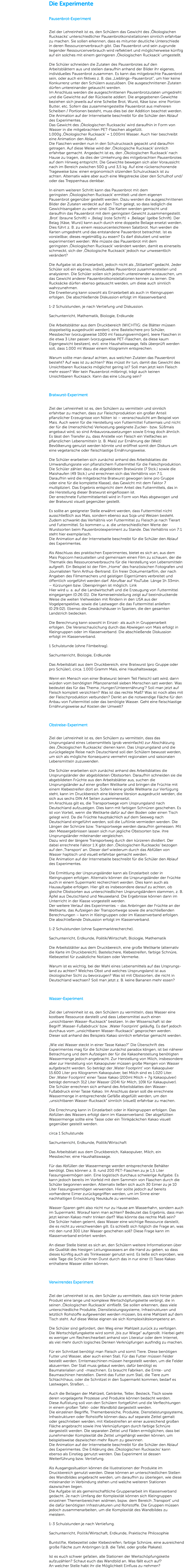 Die Experimente Pausenbrot-Experiment Ziel der Lehreinheit ist es, den Schülern das Gewicht des ,Ökologischen Rucksacks‘ unterschiedlicher Pausenbrotkonstellationen sinnlich erfahrbar zu machen. Sie sollen erkennen, dass es mitunter deutliche Unterschiede in deren Ressourcenverbrauch gibt. Das Pausenbrot und sein zugrunde liegender Ressourcenverbrauch wird reflektiert und möglicherweise künftig auf ein solches mit einem geringeren ,Ökologischen Rucksack‘ umgestellt. Die Schüler schneiden die Zutaten des Pausenbrotes auf den Arbeitsblättern aus und stellen daraufhin anhand der Bilder ihr eigenes, individuelles Pausenbrot zusammen. Es kann das mitgebrachte Pausenbrot sein, oder auch ein fiktives z. B. das „Lieblings–Pausenbrot“, um hier keine Konkurrenz unter den Schülern auszulösen. Die ausgeschnittenen Zutaten dürfen untereinander getauscht werden. Im Anschluss werden die ausgeschnittenen Pausenbrotzutaten umgedreht und die Gewichte auf der Rückseite addiert. Die angegebenen Gewichte beziehen sich jeweils auf eine Scheibe Brot, Wurst, Käse bzw. eine Portion Butter, etc. Sofern das zusammengestellte Pausenbrot aus mehreren Scheiben / Portionen besteht, muss dies bei der Addition beachtet werden. Die Animation auf der Internetseite beschreibt für die Schüler den Ablauf des Experimentes. Das Gewicht des ,Ökologischen Rucksacks‘ wird daraufhin in Form von Wasser in die mitgebrachten PET-Flaschen abgefüllt. 1.000g ,Ökologischer Rucksack‘ = 1.000ml Wasser. Auch hier beschreibt eine Animation den Ablauf. Die Flaschen werden nun in den Schulrucksack gepackt und daraufhin getragen. Auf diese Weise wird der ,Ökologische Rucksack‘ sinnlich erfahrbar gemacht. Angedacht ist es, den ,Ökologischen Rucksack‘ nach Hause zu tragen, da dies der Umkehrung des mitgebrachten Pausenbrotes auf dem Hinweg entspricht. Die Gewichte bewegen sich aller Voraussicht nach im Bereich zwischen 500 g und 3,5 kg. Auf eine rückenschonende Trageweise bzw. einen ergonomisch sitzenden Schulrucksack ist zu achten. Alternativ wäre aber auch eine Wegstrecke über den Schulhof und/oder das Treppenhaus denkbar. In einem weiteren Schritt kann das Pausenbrot mit dem geringsten ,Ökologischen Rucksack‘ ermittelt und dem eigenen Pausenbrot gegenüber gestellt werden. Dazu werden die ausgeschnittenen Bilder der Zutaten verdeckt auf den Tisch gelegt, so dass lediglich die Gewichtsangaben zu sehen sind. Die Karten werden gemischt und daraufhin das Pausenbrot mit dem geringsten Gewicht zusammengestellt. ,Brot‘ (braune Schrift) + ,Belag‘ (rote Schrift) + ,Beilage‘ (gelbe Schrift). Der Belag (Käse, Wurst) kann auch durch eine doppelte Beilage ersetzt werden. Dies führt z. B. zu einem ressourcenleichteren Salatbrot. Nun werden die Karten umgedreht und das entstandene Pausenbrot betrachtet. Ist es vorstellbar, dieses regelmäßig zu essen? Es darf diskutiert und weiter experimentiert werden: Wie müsste das Pausenbrot mit dem geringsten ,Ökologischen Rucksack‘ verändert werden, damit es einerseits schmeckt, sich der ,Ökologische Rucksack‘ jedoch nur unwesentlich verändert? Die Aufgabe ist als Einzelarbeit, jedoch nicht als „Stillarbeit“ gedacht. Jeder Schüler soll ein eigenes, individuelles Pausenbrot zusammenstellen und analysieren. Die Schüler sollen sich jedoch untereinander austauschen, um das Gewicht anderer Pausenbrotkonstellationen kennen zu lernen. Die Rucksäcke dürfen ebenso getauscht werden, um diese auch sinnlich wahrzunehmen. Die Erweiterung kann sowohl als Einzelarbeit als auch in Kleingruppen erfolgen. Die abschließende Diskussion erfolgt im Klassenverband. 1-2 Schulstunden, je nach Vertiefung und Diskussion. Sachunterricht, Mathematik, Biologie, Erdkunde Die Arbeitsblätter aus dem Druckbereich (WICHTIG: die Blätter müssen doppelseitig ausgedruckt werden), eine Bastelschere pro Schüler, Messbecher (vorzugsweise 1000 ml Fassungsvermögen), leere Flaschen in die etwa 3 Liter passen (vorzugsweise PET-Flaschen, da diese kaum Eigengewicht besitzen), evtl. eine Haushaltswaage, falls überprüft werden soll, dass 1.000 ml Wasser einem Kilogramm entsprechen. Warum sollte man darauf achten, aus welchen Zutaten das Pausenbrot besteht? Auf was ist zu achten? Was müsst ihr tun, damit das Gewicht des Unsichtbaren Rucksacks möglichst gering ist? Soll man jetzt kein Fleisch mehr essen? Wer kein Pausenbrot mitbringt, trägt auch keinen Unsichtbaren Rucksack. Kann das eine Lösung sein? Bratwurst-Experiment Ziel der Lehreinheit ist es, den Schülern zu vermitteln und sinnlich erfahrbar zu machen, dass zur Fleischproduktion ein großer Anteil pflanzlicher Erzeugnisse von Nöten ist – veranschaulicht am Beispiel von Mais. Auch wenn für die Herstellung von Futtermittel Futtermais und nicht der für die (menschliche) Verkostung geeignete Zucker- bzw. Süßmais angebaut wird, so sind Anbauvoraussetzungen sowie Ertrag doch ähnlich. Es lässt den Transfer zu, dass Anstelle von Fleisch ein Vielfaches an pflanzlichen Lebensmitteln (z. B. Mais) zur Ernährung der (Welt)Bevölkerung genutzt werden könnte und eröffnet somit den Diskurs um eine vegetarische oder fleischlastige Ernährungsweise. Die Schüler erarbeiten sich zunächst anhand des Arbeitsblattes die Umwandlungsrate von pflanzlichem Futtermittel für die Fleischproduktion. Die Schüler zählen dazu die abgebildeten Bratwürste (7 Stck.) sowie die Maishaufen (49 Stck.) und errechnen sich das Verhältnis von 7:1. Daraufhin wird die mitgebrachte Bratwurst gewogen (eine pro Gruppe oder eine für die komplette Klasse), das Gewicht mit dem Faktor 7 multipliziert. Das Ergebnis entspricht dem Anteil des Futtermittels, das in die Herstellung dieser Bratwurst eingeflossen ist. Der errechnete Futtermittelanteil wird in Form von Mais abgewogen und der Bratwurst visuell gegenüber gestellt. Es sollte an geeigneter Stelle erwähnt werden, dass Futtermittel nicht ausschließlich aus Mais, sondern ebenso aus Soja und Weizen besteht. Zudem schwankt das Verhältnis von Futtermittel zu Fleisch je nach Tierart und Futtermittel. So kommen u. a. die unterschiedlichen Werte der Wurstsorten beim Pausenbrotexperiment zu Stande. Das Verhältnis von 7:1 steht hier exemplarisch. Die Animation auf der Internetseite beschreibt für die Schüler den Ablauf des Experimentes. Als Abschluss des praktischen Experimentes, bietet es sich an, aus dem Mais Popcorn herzustellen und gemeinsam einen Film zu schauen, der die Thematik des Ressourcenverbrauchs für die Herstellung von Lebensmitteln aufgreift. Ein Beispiel ist der Film „Home“ des französischen Fotografen und Journalisten Yann Arthus-Bertrand. Ein freier Dokumentarfilm, der nach Angaben des Filmemachers und geistigen Eigentümers verbreitet und öffentlich vorgeführt werden darf. Abrufbar auf YouTube. Länge 1h 33min. – Kürzungen bzw. Überspringen ist möglich. Link Hier wird u. a. auf die Landwirtschaft und die Erzeugung von Futtermittel eingegangen (0:26:01). Die Kameraeinstellung zeigt auf beeindruckende Weise die weiten Viehweiden mit Rindern in den USA aus der Vogelperspektive, sowie die Lastwagen die das Futtermittel anliefern (0:29:02). Ebenso die Gewächshäuser in Spanien, die den gesamten Landstrich bedecken. Die Berechnung kann sowohl in Einzel- als auch in Gruppenarbeit erfolgen. Die Veranschaulichung durch das Abwiegen von Mais erfolgt in Kleingruppen oder im Klassenverband. Die abschließende Diskussion erfolgt im Klassenverband. 1 Schulstunde (ohne Filmbeitrag). Sachunterricht, Biologie, Erdkunde Das Arbeitsblatt aus dem Druckbereich, eine Bratwurst (pro Gruppe oder pro Schüler), circa. 1.000 Gramm Mais, eine Haushaltswaage. Wenn ein Mensch von einer Bratwurst (einem Teil Fleisch) satt wird, dann würden vom benötigten Pflanzenanteil sieben Menschen satt werden. Was bedeutet das für das Thema ,Hunger/Unterernährung‘? Soll man jetzt auf Fleisch komplett verzichten? Was ist das rechte Maß? Was ist noch alles mit der Fleischproduktion verbunden? Denkt an die notwendige Fläche für den Anbau von Futtermittel oder das benötigte Wasser. Geht eine fleischlastige Ernährungsweise auf Kosten der Umwelt? Obstreise-Experiment Ziel der Lehreinheit ist es, den Schülern zu vermitteln, dass das Ursprungsland eines Lebensmittels (grob vereinfacht) zur Abschätzung des ,Ökologischen Rucksacks‘ dienen kann. Das Ursprungsland und die zurückgelegte Reise nach Deutschland soll den Schülern bewusst werden, um sich als mögliche Konsequenz vermehrt regionalen und saisonalen Lebensmitteln zuzuwenden. Die Schüler erarbeiten sich zunächst anhand des Arbeitsblattes die Ursprungsländer der abgebildeten Obstsorten. Daraufhin schneiden sie die abgebildeten Früchte aus den Arbeitsblätter aus, suchen die Ursprungsländer auf einer großen Weltkarte und bringen die Früchte mit einem Klebestreifen dort an. Sofern keine große Weltkarte zur Verfügung steht, kann im Druckbereich eine kleinere Version ausgedruckt werden, die sich aus sechs DIN A4 Seiten zusammensetzt. Im Anschluss gilt es, die Transportwege vom Ursprungsland nach Deutschland aufzuzeigen. Dies kann mit farbigen Schnüren geschehen. Es ist von Vorteil, wenn die Weltkarte dafür auf den Boden oder einen Tisch gelegt wird. Da die Früchte hauptsächlich auf dem Seeweg nach Deutschland eingeführt werden, soll die Luftlinie vermieden werden. Die Längen der Schnüre bzw. Transportwege werden daraufhin gemessen. Mit den Messergebnissen lassen sich nun jegliche Obstsorten bzw. ihre Ursprungsländer miteinander vergleichen. Dazu wird der längere Transportweg durch den kürzeren dividiert. Der dabei errechnete Faktor 1:X gibt den ,Ökologischen Rucksacks‘ bezogen auf den ,Transport‘ an. Dieser darf wiederum durch das Abfüllen von Wasser haptisch und visuell erfahrbar gemacht werden. Die Animation auf der Internetseite beschreibt für die Schüler den Ablauf des Experimentes. Die Ermittlung der Ursprungsländer kann als Einzelarbeit oder in Kleingruppen erfolgen. Alternativ können die Ursprungsländer der Früchte auch in einem Supermarkt recherchiert werden. Dies kann auch als Hausaufgabe erfolgen. Hier gilt es insbesondere darauf zu achten, ob gleiche Obstsorten aus unterschiedlichen Ursprungsländern stammen, z. B. Äpfel aus Deutschland und Neuseeland. Die Ergebnisse können dann im Unterricht in der Klasse vorgestellt werden. Der weitere Verlauf des Experimentes – das Anbringen der Früchte an der Weltkarte, das Aufzeigen der Transportwege sowie die anschließenden Berechnungen – kann in Kleingruppen oder im Klassenverband erfolgen. Die abschließende Diskussion erfolgt im Klassenverband. 1-2 Schulstunden (ohne Supermarktrecherche). Sachunterricht, Erdkunde, Politik/Wirtschaft, Biologie, Mathematik Die Arbeitsblätter aus dem Druckbereich, eine große Weltkarte (alternativ die Karte im Druckbereich), Bastelschere, Klebestreifen, farbige Schnüre, Klebezettel für zusätzliche Notizen oder Vermerke. Warum ist es wichtig, bei der Wahl eines Lebensmittels auf das Ursprungs- land zu achten? Welches Obst und welches Ursprungsland ist aus ökologischer Sicht zu bevorzugen? Was ist mit Obstsorten, die nicht in Deutschland wachsen? Soll man jetzt z. B. keine Bananen mehr essen? Wasser-Experiment Ziel der Lehreinheit ist es, den Schülern zu vermitteln, dass Wasser eine kostbare Ressource darstellt und dass Lebensmittel auch einen „unsichtbaren Wasser-Rucksack“ besitzen. In der Wissenschaft ist der Begriff ,Wasser-Fußabdruck‘ bzw. ,Water Footprint‘ geläufig. Es darf jedoch durchaus vom „unsichtbaren Wasser-Rucksack“ gesprochen werden. Dieser soll anhand des Beispiels Kakao sinnlich erfahrbar gemacht werden. „Wie viel Wasser steckt in einer Tasse Kakao?“ Die Überschrift des Experimentes mag für die Schüler zunächst paradox klingen, ist bei näherer Betrachtung und dem Aufzeigen der für die Kakaoherstellung benötigten Wassermenge jedoch angebracht. Zur Herstellung von Milch, insbesondere aber zur Herstellung von Kakaopulver müssen große Mengen von Wasser aufgebracht werden. So beträgt der ,Water Footprint‘ von Kakaopulver 15.600 Liter pro Kilogramm Kakaopulver, bei Milch sind es 1.020 Liter. Der ,Water Footprint‘ einer Tasse Kakao (200ml Milch + 7g Kakaopulver) beträgt demnach 312 Liter Wasser (204l für Milch, 109l für Kakaupulver). Die Schüler errechnen sich anhand des Arbeitsblattes den Wasser-Fußabdruck einer Tasse Kakao. Im Anschluss daran soll die errechnete Wassermenge in entsprechende Gefäße abgefüllt werden, um den „unsichtbaren Wasser-Rucksack“ sinnlich (visuell) erfahrbar zu machen. Die Errechnung kann in Einzelarbeit oder in Kleingruppen erfolgen. Das Abfüllen des Wassers erfolgt dann im Klassenverband. Der abgefüllten Wassermenge sollte eine Tasse oder ein Trinkpäckchen Kakao visuell gegenüber gestellt werden. circa 1 Schulstunde Sachunterricht, Erdkunde, Politik/Wirtschaft Das Arbeitsblatt aus dem Druckbereich, Kakaopulver, Milch, ein Messbecher, eine Haushaltswaage. Für das Abfüllen der Wassermenge werden entsprechende Behälter benötigt. Dies können z. B. rund 200 PET-Flaschen zu je 1,5 Liter Fassungsvermögen sein. Eine logistisch durchaus schwierige Aufgabe. Es kann jedoch bereits im Vorfeld mit dem Sammeln von Flaschen durch die Schüler begonnen werden. Alternativ ließen sich auch 30 Eimer zu je 10 Liter Fassungsvermögen verwenden. Hier sollte jedoch auf bereits vorhandene Eimer zurückgegriffen werden, um im Sinne einer nachhaltigen Entwicklung Neukäufe zu vermeiden. Wasser-Sparen geht also nicht nur zu Hause am Wasserhahn, sondern auch im Supermarkt. Worauf kann man achten? Bedeutet das Ergebnis, dass man jetzt keinen Kakao mehr trinken darf? Was könnte das rechte Maß sein? Die Schüler haben gelernt, dass Wasser eine wichtige Ressource darstellt, die es nicht zu verschwenden gilt. Es schließt sich folglich die Frage an, was mit den rund 300 Liter Wasser geschehen soll? Diese Frage kann im Klassenverband erörtert werden. An dieser Stelle bietet es sich an, den Schülern weitere Informationen über die Qualität des hiesigen Leitungswassers an die Hand zu geben, so dass dieses künftig auch als Trinkwasser genutzt wird. Es ließe sich erproben, wie viele Tage die Schüler ihren Durst durch das in nur einer (!) Tasse Kakao enthaltene Wasser stillen können. Verwirrendes Experiment Ziel der Lehreinheit ist es, den Schüler zu vermitteln, dass sich hinter jedem Produkt eine lange und komplexe Wertschöpfungskette verbirgt, die in seinen ,Ökologischen Rucksack‘ einfließt. Sie sollen erkennen, dass viele unterschiedliche Produkte, Dienstleistungssysteme, Infrastrukturen und letztlich Rohstoffe aufgewendet werden müssen, bis eine Mahlzeit auf dem Tisch steht. Auf diese Weise eignen sie sich Komplexitätskompetenz an. Die Schüler sind gefordert, den Weg einer Mahlzeit zurück zu verfolgen. Die Wertschöpfungskette wird somit „bis zur Wiege“ aufgerollt. Hierbei geht es weniger um Recherchearbeit anhand von Literatur oder dem Internet, als viel mehr durch logisches Denken Verknüpfungen ausfindig zu machen. Für ein Schnitzel benötigt man Fleisch und somit Tiere. Diese benötigen Futter und Wasser, aber auch einen Stall. Für das Futter müssen Felder bestellt werden. Erntemaschinen müssen hergestellt werden, um die Felder abzuernten. Der Stall muss gebaut werden, dafür benötigt es Baumaterialien und -maschinen. Es braucht Fabriken, die Ernte- und Baumaschinen herstellen. Damit das Futter zum Stall, die Tiere zum Schlachthaus, oder die Schnitzel in den Supermarkt kommen, bedarf es Lastwagen, Straßen, … Auch die Beilagen der Mahlzeit, Getränke, Teller, Besteck, Tisch sowie deren vorgelagerte Prozesse und Produkte können bedacht werden. Diese Auflistung soll von den Schülern fortgeführt und die Verflechtungen in einem großen Tafel- oder Wandbild dargestellt werden. Die einzelnen Begriffe, Themenbereiche, Produkte, Dienstleistungssysteme, Infrastrukturen oder Rohstoffe können dazu auf separate Zettel gemalt oder geschrieben werden, mit Klebestreifen an einer ausreichend großen Fläche angebracht sowie ihre Verknüpfungen durch farbige Schnüre dargestellt werden. Die separaten Zettel und Fäden ermöglichen, dass bei zunehmender Komplexität die Zettel umgehängt werden können, um beispielsweise dazwischen mehr Raum zu gewinnen. Die Animation auf der Internetseite beschreibt für die Schüler den Ablauf des Experimentes. Die Erklärung des ,Ökologischen Rucksacks‘ kann ebenso als Einstieg genutzt werden. Das Experiment ist dessen Weiterführung bzw. Vertiefung. Als Ausgangssituation können die Illustrationen der Produkte im Druckbereich genutzt werden. Diese können an unterschiedlichen Stellen des Wandbildes angebracht werden, um daraufhin zu überlegen, wie diese miteinander in Verbindung stehen und welche weiteren Stationen dazwischen liegen. Die Aufgabe ist als gemeinschaftliche Gruppenarbeit im Klassenverband gedacht. Je nach Umfang der Komplexität können sich Kleingruppen einzelnen Themenbereichen widmen, bspw. dem Bereich ,Transport‘ und die dafür benötigten Infrastrukturen und Rohstoffe. Die Gruppen müssen jedoch zusammenarbeiten, um die Komplexität des Wandbildes zu meistern. 1-3 Schulstunden je nach Vertiefung. Sachunterricht, Politik/Wirtschaft, Erdkunde, Praktische Philosophie Buntstifte, Klebezettel oder Klebestreifen, farbige Schnüre, eine ausreichend große Fläche zum Anbringen (z.B. die Tafel, oder große Plakate). Ist es euch schwer gefallen, alle Stationen der Wertschöpfungskette aufzuzählen? Schaut euch das Wandbild an. Was fällt euch auf? An welcher Stelle habt ihr die Möglichkeit Einfluss zu nehmen?