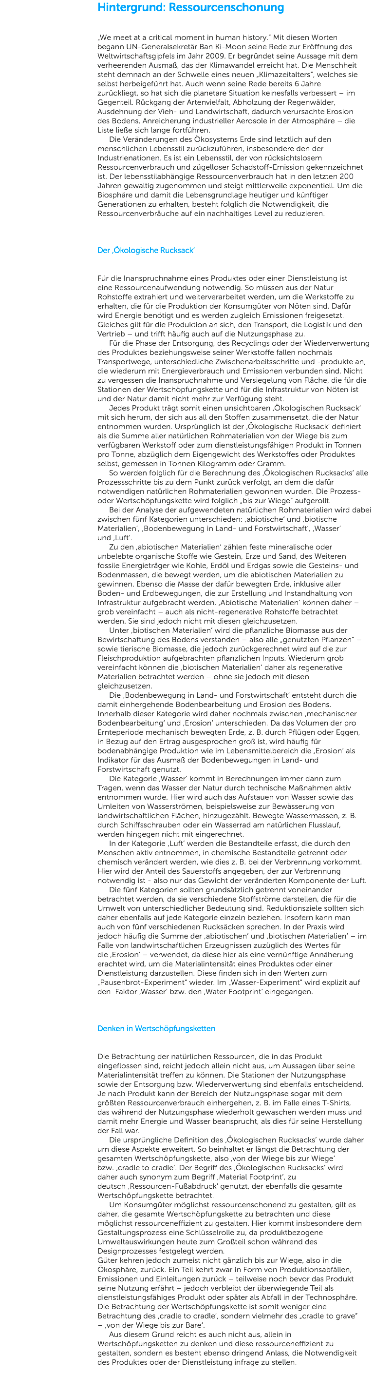 Hintergrund: Ressourcenschonung „We meet at a critical moment in human history.“ Mit diesen Worten begann UN-Generalsekretär Ban Ki-Moon seine Rede zur Eröffnung des Weltwirtschaftsgipfels im Jahr 2009. Er begründet seine Aussage mit dem verheerenden Ausmaß, das der Klimawandel erreicht hat. Die Menschheit steht demnach an der Schwelle eines neuen „Klimazeitalters“, welches sie selbst herbeigeführt hat. Auch wenn seine Rede bereits 6 Jahre zurückliegt, so hat sich die planetare Situation keinesfalls verbessert – im Gegenteil. Rückgang der Artenvielfalt, Abholzung der Regenwälder, Ausdehnung der Vieh- und Landwirtschaft, dadurch verursachte Erosion des Bodens, Anreicherung industrieller Aerosole in der Atmosphäre – die Liste ließe sich lange fortführen.   Die Veränderungen des Ökosystems Erde sind letztlich auf den menschlichen Lebensstil zurückzuführen, insbesondere den der Industrienationen. Es ist ein Lebensstil, der von rücksichtslosem Ressourcenverbrauch und zügelloser Schadstoff-Emission gekennzeichnet ist. Der lebensstilabhängige Ressourcenverbrauch hat in den letzten 200 Jahren gewaltig zugenommen und steigt mittlerweile exponentiell. Um die Biosphäre und damit die Lebensgrundlage heutiger und künftiger Generationen zu erhalten, besteht folglich die Notwendigkeit, die Ressourcenverbräuche auf ein nachhaltiges Level zu reduzieren. Der ‚Ökologische Rucksack‘ Für die Inanspruchnahme eines Produktes oder einer Dienstleistung ist eine Ressourcenaufwendung notwendig. So müssen aus der Natur Rohstoffe extrahiert und weiterverarbeitet werden, um die Werkstoffe zu erhalten, die für die Produktion der Konsumgüter von Nöten sind. Dafür wird Energie benötigt und es werden zugleich Emissionen freigesetzt. Gleiches gilt für die Produktion an sich, den Transport, die Logistik und den Vertrieb – und trifft häufig auch auf die Nutzungsphase zu.   Für die Phase der Entsorgung, des Recyclings oder der Wiederverwertung des Produktes beziehungsweise seiner Werkstoffe fallen nochmals Transportwege, unterschiedliche Zwischenarbeitsschritte und -produkte an, die wiederum mit Energieverbrauch und Emissionen verbunden sind. Nicht zu vergessen die Inanspruchnahme und Versiegelung von Fläche, die für die Stationen der Wertschöpfungskette und für die Infrastruktur von Nöten ist und der Natur damit nicht mehr zur Verfügung steht.   Jedes Produkt trägt somit einen unsichtbaren ,Ökologischen Rucksack‘ mit sich herum, der sich aus all den Stoffen zusammensetzt, die der Natur entnommen wurden. Ursprünglich ist der ,Ökologische Rucksack‘ definiert als die Summe aller natürlichen Rohmaterialien von der Wiege bis zum verfügbaren Werkstoff oder zum dienstleistungsfähigen Produkt in Tonnen pro Tonne, abzüglich dem Eigengewicht des Werkstoffes oder Produktes selbst, gemessen in Tonnen Kilogramm oder Gramm.   So werden folglich für die Berechnung des ‚Ökologischen Rucksacks‘ alle Prozessschritte bis zu dem Punkt zurück verfolgt, an dem die dafür notwendigen natürlichen Rohmaterialien gewonnen wurden. Die Prozess- oder Wertschöpfungskette wird folglich „bis zur Wiege“ aufgerollt.   Bei der Analyse der aufgewendeten natürlichen Rohmaterialien wird dabei zwischen fünf Kategorien unterschieden: ,abiotische‘ und ‚biotische Materialien‘, ,Bodenbewegung in Land- und Forstwirtschaft‘, ,Wasser‘ und ,Luft‘.   Zu den ,abiotischen Materialien‘ zählen feste mineralische oder unbelebte organische Stoffe wie Gestein, Erze und Sand, des Weiteren fossile Energieträger wie Kohle, Erdöl und Erdgas sowie die Gesteins- und Bodenmassen, die bewegt werden, um die abiotischen Materialien zu gewinnen. Ebenso die Masse der dafür bewegten Erde, inklusive aller Boden- und Erdbewegungen, die zur Erstellung und Instandhaltung von Infrastruktur aufgebracht werden. ,Abiotische Materialien‘ können daher – grob vereinfacht – auch als nicht-regenerative Rohstoffe betrachtet werden. Sie sind jedoch nicht mit diesen gleichzusetzen.   Unter ,biotischen Materialien‘ wird die pflanzliche Biomasse aus der Bewirtschaftung des Bodens verstanden – also alle „genutzten Pflanzen“ – sowie tierische Biomasse, die jedoch zurückgerechnet wird auf die zur Fleischproduktion aufgebrachten pflanzlichen Inputs. Wiederum grob vereinfacht können die ,biotischen Materialien‘ daher als regenerative Materialien betrachtet werden – ohne sie jedoch mit diesen gleichzusetzen.   Die ,Bodenbewegung in Land- und Forstwirtschaft‘ entsteht durch die damit einhergehende Bodenbearbeitung und Erosion des Bodens. Innerhalb dieser Kategorie wird daher nochmals zwischen ,mechanischer Bodenbearbeitung‘ und ,Erosion‘ unterschieden. Da das Volumen der pro Ernteperiode mechanisch bewegten Erde, z. B. durch Pflügen oder Eggen, in Bezug auf den Ertrag ausgesprochen groß ist, wird häufig für bodenabhängige Produktion wie im Lebensmittelbereich die ,Erosion‘ als Indikator für das Ausmaß der Bodenbewegungen in Land- und Forstwirtschaft genutzt.   Die Kategorie ,Wasser‘ kommt in Berechnungen immer dann zum Tragen, wenn das Wasser der Natur durch technische Maßnahmen aktiv entnommen wurde. Hier wird auch das Aufstauen von Wasser sowie das Umleiten von Wasserströmen, beispielsweise zur Bewässerung von landwirtschaftlichen Flächen, hinzugezählt. Bewegte Wassermassen, z. B. durch Schiffsschrauben oder ein Wasserrad am natürlichen Flusslauf, werden hingegen nicht mit eingerechnet.   In der Kategorie ,Luft‘ werden die Bestandteile erfasst, die durch den Menschen aktiv entnommen, in chemische Bestandteile getrennt oder chemisch verändert werden, wie dies z. B. bei der Verbrennung vorkommt. Hier wird der Anteil des Sauerstoffs angegeben, der zur Verbrennung notwendig ist - also nur das Gewicht der veränderten Komponente der Luft.   Die fünf Kategorien sollten grundsätzlich getrennt voneinander betrachtet werden, da sie verschiedene Stoffströme darstellen, die für die Umwelt von unterschiedlicher Bedeutung sind. Reduktionsziele sollten sich daher ebenfalls auf jede Kategorie einzeln beziehen. Insofern kann man auch von fünf verschiedenen Rucksäcken sprechen. In der Praxis wird jedoch häufig die Summe der ,abiotischen‘ und ,biotischen Materialien‘ – im Falle von landwirtschaftlichen Erzeugnissen zuzüglich des Wertes für die ,Erosion‘ – verwendet, da diese hier als eine vernünftige Annäherung erachtet wird, um die Materialintensität eines Produktes oder einer Dienstleistung darzustellen. Diese finden sich in den Werten zum „Pausenbrot-Experiment“ wieder. Im „Wasser-Experiment“ wird explizit auf den Faktor ,Wasser‘ bzw. den ,Water Footprint‘ eingegangen. Denken in Wertschöpfungsketten Die Betrachtung der natürlichen Ressourcen, die in das Produkt eingeflossen sind, reicht jedoch allein nicht aus, um Aussagen über seine Materialintensität treffen zu können. Die Stationen der Nutzungsphase sowie der Entsorgung bzw. Wiederverwertung sind ebenfalls entscheidend. Je nach Produkt kann der Bereich der Nutzungsphase sogar mit dem größten Ressourcenverbrauch einhergehen, z. B. im Falle eines T-Shirts, das während der Nutzungsphase wiederholt gewaschen werden muss und damit mehr Energie und Wasser beansprucht, als dies für seine Herstellung der Fall war.   Die ursprüngliche Definition des ,Ökologischen Rucksacks‘ wurde daher um diese Aspekte erweitert. So beinhaltet er längst die Betrachtung der gesamten Wertschöpfungskette, also ,von der Wiege bis zur Wiege‘ bzw. ,cradle to cradle‘. Der Begriff des ,Ökologischen Rucksacks‘ wird daher auch synonym zum Begriff ,Material Footprint‘, zu deutsch ,Ressourcen-Fußabdruck‘ genutzt, der ebenfalls die gesamte Wertschöpfungskette betrachtet.   Um Konsumgüter möglichst ressourcenschonend zu gestalten, gilt es daher, die gesamte Wertschöpfungskette zu betrachten und diese möglichst ressourceneffizient zu gestalten. Hier kommt insbesondere dem Gestaltungsprozess eine Schlüsselrolle zu, da produktbezogene Umweltauswirkungen heute zum Großteil schon während des Designprozesses festgelegt werden. Güter kehren jedoch zumeist nicht gänzlich bis zur Wiege, also in die Ökosphäre, zurück. Ein Teil kehrt zwar in Form von Produktionsabfällen, Emissionen und Einleitungen zurück – teilweise noch bevor das Produkt seine Nutzung erfährt – jedoch verbleibt der überwiegende Teil als dienstleistungsfähiges Produkt oder später als Abfall in der Technosphäre. Die Betrachtung der Wertschöpfungskette ist somit weniger eine Betrachtung des ,cradle to cradle‘, sondern vielmehr des „cradle to grave“ – ,von der Wiege bis zur Bare‘.   Aus diesem Grund reicht es auch nicht aus, allein in Wertschöpfungsketten zu denken und diese ressourceneffizient zu gestalten, sondern es besteht ebenso dringend Anlass, die Notwendigkeit des Produktes oder der Dienstleistung infrage zu stellen. 