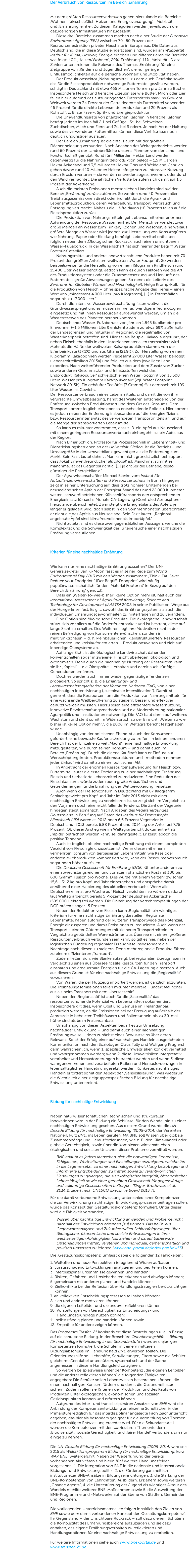 Der Verbrauch von Ressourcen im Bereich ‚Ernährung‘ Mit dem größten Ressourcenverbrauch gehen hierzulande die Bereiche ,Wohnen‘ (einschließlich Heizen und Energieversorgung), ,Mobilität‘ und ,Ernährung‘ einher. Zu diesen Kategorien werden jeweils auch die dazugehörigen Infrastrukturen hinzugezählt.   Diese drei Bereiche zusammen machen nach einer Studie der European Environment Agency (EEA) zwischen 70–80 Prozent der Ressourcenextraktion privater Haushalte in Europa aus. Die Daten aus Deutschland, die in diese Studie eingeflossen sind, wurden am Wuppertal Institut für Klima, Umwelt, Energie erhoben und differenzieren die Bereiche wie folgt: 40% ,Heizen/Wohnen‘, 29% ,Ernährung‘, 11% ,Mobilität‘. Diese Zahlen unterstreichen die Relevanz des Themas ,Ernährung‘ für eine Zielgruppe von ,Kindern und Jugendlichen‘, die nur geringe Einflussmöglichkeiten auf die Bereiche ,Wohnen‘ und ,Mobilität‘ haben.   Der Produktionssektor ,Nahrungsmittel‘, zu dem auch Getränke sowie das für die Fleischproduktion notwendige Futtermittel gezählt werden, schlägt in Deutschland mit etwa 465 Millionen Tonnen pro Jahr zu Buche. Insbesondere Fleisch und tierische Erzeugnisse wie Butter, Milch oder Eier fallen hier aufgrund des aufzubringenden Futtermittels stark ins Gewicht. Weltweit werden 34 Prozent der Getreideernte als Futtermittel verwendet, 46 Prozent für die direkte Lebensmittelproduktion und 20 Prozent als Rohstoff, z. B. zur Faser-, Sprit- und Energieproduktion.   Die Umwandlungsrate von pflanzlichen Kalorien in tierische Kalorien beträgt jedoch im Idealfall 2:1 bei Geflügel, 3:1 bei Schweinen, Zuchtfischen, Milch und Eiern und 7:1 bei Rindern. Je nach Art der Haltung sowie des verwendeten Futtermittels können diese Verhältnisse noch deutlich ungünstiger ausfallen.   Der Bereich ,Ernährung‘ ist gleichfalls auch mit der größten Flächenbelegung verbunden. Nach Angaben des Weltagrarberichts werden rund 60 Prozent der Landoberfläche unseres Planeten von der Land- und Forstwirtschaft genutzt. Rund fünf Milliarden Hektar Land werden gegenwärtig für die Nahrungsmittelproduktion belegt – 1,5 Milliarden Hektar Ackerland und 3,5 Milliarden Hektar Gras und Weideland. Jährlich gehen davon rund 10 Millionen Hektar infolge von zu intensiver Nutzung durch Erosion verloren – sie werden entweder abgeschwemmt oder durch den Wind verfrachtet. Die jährlichen Verluste belaufen sich damit auf 1,3 Prozent der Ackerfläche.   Auch die meisten Emissionen menschlichen Handelns sind auf den Bereich ,Ernährung‘ zurückzuführen. So werden rund 40 Prozent aller Treibhausgasemissionen direkt oder indirekt durch die Agrar- und Lebensmittelproduktion, deren Verarbeitung, Transport, Verbrauch und Entsorgung verursacht. Nahezu die Hälfte davon (18 Prozent) fallen auf die Fleischproduktion zurück.   Die Produktion von Nahrungsmitteln geht ebenso mit einer enormen Aufwendung der Ressource ,Wasser‘ einher. Der Mensch verwendet zwar große Mengen an Wasser zum Trinken, Kochen und Waschen, eine weitaus größere Menge an Wasser wird jedoch zur Herstellung von Konsumgütern wie Nahrung, Papier oder Kleidung benötigt. Lebensmittel enthalten folglich neben dem ,Ökologischen Rucksack‘ auch einen unsichtbaren Wasser-Fußabdruck. In der Wissenschaft hat sich hierfür der Begriff ,Water Footprint‘ etabliert.   Nahrungsmittel und andere landwirtschaftliche Produkte haben mit 70 Prozent den größten Anteil am weltweiten ,Water Footprint'. So werden beispielsweise für die Herstellung von einem Kilogramm Rindfleisch rund 15.400 Liter Wasser benötigt. Jedoch kann es durch Faktoren wie die Art des Produktionssystems oder die Zusammensetzung und Herkunft des Futtermittels große Abweichungen geben. So nennt die Leiterin des Zentrums für Globalen Wandel und Nachhaltigkeit, Helga Kromp-Kolb, für die Produktion von Fleisch – ohne spezifische Angabe des Tieres – einen Wert von „mindestens 4.000 Liter [pro Kilogramm], […] in Extremfällen sogar bis zu 17.000 Liter.“.   Durch die intensive Wasserbewirtschaftung fallen weltweit die Grundwasserspiegel und es müssen immer aufwendigere Technologien eingesetzt und mit ihnen Ressourcen aufgewendet werden, um an die Wasserreserven des Planeten heranzukommen.   Deutschlands Wasser-Fußabdruck von jährlich 1.545 Kubikmeter pro Einwohner (≈1.5 Millionen Liter!) entsteht zudem zu etwa 69% außerhalb der Landesgrenzen und mitunter in Regionen, die regelmäßig von Wasserknappheit betroffen sind. Hier sei als Beispiel ,Kakao‘ aufgeführt, der neben Fleisch ebenfalls in den Unterrichtsmaterialien thematisiert wird. Mehr als die Hälfte der weltweiten Kakaoproduktion stammt von der Elfenbeinküste (37,1%) und aus Ghana (21,9%). Zur Herstellung von einem Kilogramm Kakaobohnen werden insgesamt 27.000 Liter Wasser benötigt (Lebensmittellexikon 2015a) und folglich aus dem jeweiligen Land exportiert. Nach weiterführender Produktion und dem Zusatz von Zucker sowie anderen Geschmacks- und Inhaltsstoffen weist das Endprodukt ,Kakaopulver‘ schließlich einen Water Footprint von 15.600 Litern Wasser pro Kilogramm Kakaopulver auf (vgl. Water Footprint Network 2015b). Ein gehäufter Teelöffel (7 Gramm) fällt demnach mit 109 Liter Wasser ins Gewicht. Der Ressourcenverbrauch eines Lebensmittels, und damit die von ihm verursachte Umweltbelastung, hängt des Weiteren entscheidend von der Entfernung zwischen Produktionsort und dem Ort des Konsums. Dem Transport kommt folglich eine ebenso entscheidende Rolle zu. Hier kommt es jedoch neben der Entfernung insbesondere auf die Energieeffizienz bzw. Ressourcenintensivität des verwendeten Transportmittels an, und auf die Menge der transportierten Lebensmittel.   So kann es mitunter vorkommen, dass z. B. ein Apfel aus Neuseeland mit einem geringeren Ressourcenverbrauch einhergeht, als ein Apfel aus der Region.   Nach Elmar Schlich, Professor für Prozesstechnik in Lebensmittel- und Dienstleistungsbetrieben an der Universität Gießen, ist die Betriebs- und Umsatzgröße in der Umweltbilanz gewichtiger als die Entfernung zum Markt. Sein Fazit lautet daher: „Man kann nicht grundsätzlich behaupten, dass ,lokal‘ umweltfreundlicher als ,global‘ ist. Manchmal stimmt es, manchmal ist das Gegenteil richtig. […] je größer die Betriebe, desto günstiger die Energiebilanz.“   Der Agrarwissenschaftler Michael Blanke vom Institut für Nutzpflanzenwissenschaften und Ressourcenschutz in Bonn hingegen zeigt in seiner Untersuchung auf, dass trotz höherer Erntemengen bei neuseeländischen Äpfeln der Energieaufwand des rund 22.000 Kilometer weiten, schwerölbetriebenen Kühlschifftransports den entsprechenden Energieeinsatz für sechs Monate CA-Lagerung (Controled Atmosphere) hierzulande überschreitet. Zwar steigt die Energiebilanz des Apfels, je länger er gelagert wird, doch selbst in den Sommermonaten überschreitet er nicht die des Apfels aus Neuseeland. Sein Fazit lautet: „Regional angebaute Äpfel sind klimafreundlicher als Importäpfel.“   Nicht zuletzt sind es diese zwei gegensätzlichen Aussagen, welche die Komplexität und die Schwierigkeit der Kriteriensuche einer nachhaltigen Ernährung verdeutlichen. Kriterien für eine nachhaltige Ernährung Wie kann nun eine nachhaltige Ernährung aussehen? Der UN-Generalsekretär Ban Ki-Moon fasst es in seiner Rede zum World Environmental Day 2013 mit den Worten zusammen: „Think. Eat. Save: Reduce your Foodprint.“ (Der Begriff ,Foodprint‘ wird häufig populärwissenschaftlich für den ,Material Footprint‘ in Bezug auf den Bereich ,Ernährung‘ genutzt).   Dass ein „Weiter-so-wie-bisher“ keine Option mehr ist, hält auch der International Assessment of Agricultural Knowledge, Science and Technology for Development (IAASTD) 2008 in seiner Publikation ,Wege aus der Hungerkrise‘ fest. Es gilt, sowohl das Ernährungssystem als auch die individuellen Ernährungsgewohnheiten zu hinterfragen und zu verändern.   Eine Option sind ökologische Produkte. Die ökologische Landwirtschaft stützt sich vor allem auf die Bodenfruchtbarkeit und ist bestrebt, diese auf lange Sicht zu erhalten. Des Weiteren liegt ihre Motivation nicht in der reinen Befriedigung von Konsumentenwünschen, sondern in multifunktionalen – d. h. kleinbäuerlichen, kleinstrukturierten, Ressourcen erhaltenden und kreislauforientierten – Produktionsweisen und zielt auf lebendige Ökosysteme ab.   Auf lange Sicht ist die ökologische Landwirtschaft daher der konventionellen sogar in zweierlei Hinsicht überlegen: ökologisch und ökonomisch. Denn durch die nachhaltige Nutzung der Ressourcen kann sie ihr „Kapital“ – die Ökosphäre – erhalten und damit auch künftige Generationen ernähren.   Doch es werden auch immer wieder gegenläufige Tendenzen propagiert. So spricht z. B. die Ernährungs- und Landwirtschaftsorganisation der Vereinten Nationen (FAO) von einer nachhaltigen Intensivierung („sustainable intensification“). Damit ist gemeint, dass die Ressourcen, um die Produktion von Nahrungsmitteln für eine wachsende Weltbevölkerung zu steigern, besser und effektiver genutzt werden müssten. Hierzu seien eine effizientere Wassernutzung, innovative Bewirtschaftungsmethoden und die Modernisierung nationaler Agrarpolitik und -institutionen notwendig. Die FAO baut damit auf weiteres Wachstum und steht somit im Widerspruch zu der Einsicht: „Weiter so wie bisher ist keine Option mehr.“, die 2008 im Weltagrarbericht festgehalten wurde.   Unabhängig von der politischen Ebene ist auch der Konsument gefordert, eine bewusste Kaufentscheidung zu treffen. In keinem anderen Bereich hat der Einzelne so viel „Macht“, eine nachhaltige Entwicklung mitzugestalten, wie durch seinen Konsum – und damit auch im Bereich ,Ernährung‘. Durch die eigene Kaufkraft kann er Einfluss auf Wertschöpfungsketten, Produktionsstrukturen und -methoden nehmen – jeder Einkauf wird damit zu einem politischen Akt.   In Anbetracht der enormen Ressourcenaufwendung für Fleisch bzw. Futtermittel lautet die erste Forderung zu einer nachhaltigen Ernährung, Fleisch und tierbasierte Lebensmittel zu reduzieren. Eine Reduktion des Fleischkonsums würde zudem auch große Anbauflächen und Getreidemengen für die Ernährung der Weltbevölkerung freisetzen.   Auch wenn der Fleischkonsum in Deutschland mit 87 Kilogramm Schlachtgewicht pro Kopf und Jahr im Jahr 2013 nicht mit einer nachhaltigen Entwicklung zu vereinbaren ist, so zeigt sich im Vergleich zu den Vorjahren doch eine leicht fallende Tendenz. Die Zahl der Vegetarier hingegen steigt allmählich. Nach Angaben des Vegetarierbundes Deutschland in Berufung auf Daten des Instituts für Demoskopie Allensbach (IfD) waren es 2012 noch 6,6 Prozent Vegetarier in Deutschland, 2013 bereits 6,88 Prozent und 2014 lag der Anteil bei 7,75 Prozent. Ob dieser Anstieg wie im Weltagrarbericht dokumentiert als „rapide“ betrachtet werden kann, sei dahingestellt. Er zeigt jedoch die positive Tendenz.   Auch ist fraglich, ob eine nachhaltige Ernährung mit einem kompletten Verzicht von Fleisch gleichzusetzen ist. Wenn dieser mit einem vermehrten Konsum von tierbasierten Lebensmitteln wie Käse oder anderen Milchprodukten kompensiert wird, kann der Ressourcenverbrauch sogar noch höher ausfallen.   Die Deutsche Gesellschaft für Ernährung (DGE) rät unter anderem zu einer abwechslungsreichen und vor allem pflanzlichen Kost mit 300 bis 600 Gramm Fleisch pro Woche. Dies würde mit einem Verzehr zwischen 15,6 - 31,2 kg pro Kopf und Jahr einhergehen und entspräche damit annähernd einer Halbierung des aktuellen Verbrauchs. Wenn alle Deutschen einmal pro Woche auf Fleisch verzichten, so würden dadurch laut Weltagrarbericht bereits 5 Prozent der deutschen Ackerfläche (595.000 Hektar) frei werden. Die Einhaltung der Verzehrempfehlungen der DGE brächte sogar 15 Prozent.   Neben der Reduktion von Fleisch kann ,Regionalität‘ ein wichtiges Kriterium für eine nachhaltige Ernährung darstellen. Regionale Lebensmittel haben aufgrund der kürzeren Transportwege das Potenzial, Energie einzusparen und damit Emissionen zu reduzieren. Auch wenn der Transport kleinerer Gütermengen mit kleineren Transportmitteln im Vergleich zu gebündelten Warenströmen aus Übersee mit einem größeren Ressourcenverbrauch verbunden sein kann, so gilt es hier, neben der logistischen Bündelung regionaler Erzeugnisse insbesondere die Nachfrage nach diesen zu steigern. Denn mehr regionale Produkte führen zu einem effizienteren ,Transport‘.   Zudem ließen sich, wie Blanke aufzeigt, bei regionalen Erzeugnissen im Vergleich zu jenen aus Übersee fossile Ressourcen für den Transport einsparen und erneuerbare Energien für die CA-Lagerung einsetzen. Auch aus diesem Grund ist für eine nachhaltige Entwicklung die ,Regionalität‘ vorzuziehen.   Von Waren, die per Flugzeug importiert werden, ist gänzlich abzuraten. Die Treibhausgasemissionen fallen mitunter mehrere Hundert Mal höher aus als beim Transport mit dem Überseeschiff.   Neben der ,Regionalität‘ ist auch für die ,Saisonalität‘ das ressourcenschonende Potenzial von Lebensmitteln dokumentiert. Insbesondere gilt dies, wenn Obst und Gemüse im Freilandanbau produziert werden, da die Emissionen bei der Erzeugung außerhalb der Jahreszeit in beheizten Treibhäusern und Folientunneln bis zu 30-mal höher sind als beim Freilandanbau.   Unabhängig von diesen Aspekten bedarf es zur Umsetzung nachhaltiger Entwicklung – und damit auch einer nachhaltigen Ernährungsweise – doch zunächst eines Bewusstseins über deren Relevanz. So ist der Erfolg einer auf nachhaltiges Handeln ausgerichteten Kommunikation nach den Soziologen Claus Tully und Wolfgang Krug erst dann wahrscheinlich, wenn 1. spezifische Umweltrisiken konkret vermittelt und wahrgenommen werden; wenn 2. diese Umweltrisiken interpretativ verarbeitet und Herausforderungen betrachtet werden und wenn 3. diese wahrgenommenen und verarbeiteten Risiken und Herausforderungen in lebensalltägliches Handeln umgesetzt werden. Konkretes nachhaltiges Handeln erfordert somit den Aspekt der „Sensibilisierung“, was wiederum die Wichtigkeit einer zielgruppenspezifischen Bildung für nachhaltige Entwicklung unterstreicht. Bildung für nachhaltige Entwicklung Neben naturwissenschaftlichen, technischen und strukturellen Innovationen wird in der Bildung ein Schlüssel für den Wandel hin zu einer nachhaltigen Entwicklung gesehen. Aus diesem Grund wurde die UN-Dekade Bildung für nachhaltige Entwicklung (2005-2014) der Vereinten Nationen, kurz BNE, ins Leben gerufen. Mit BNE soll Wissen über globale Zusammenhänge und Herausforderungen, wie z. B. den Klimawandel oder globale Gerechtigkeit, sowie über die komplexen wirtschaftlichen, ökologischen und sozialen Ursachen dieser Probleme vermittelt werden. BNE erlaubt es jedem Menschen, sich die notwendigen Kenntnisse, Fähigkeiten, Werthaltungen und Einstellungen anzueignen, welche ihn in die Lage versetzt, zu einer nachhaltigen Entwicklung beizutragen und informierte Entscheidungen zu treffen sowie zu verantwortlichen Handlungen zu gelangen, die zu ökologischer Integrität, ökonomischer Lebensfähigkeit sowie einer gerechten Gesellschaft für gegenwärtige und zukünftige Gesellschaften beitragen. (Singer-Brodowski et al. 2014:2, zitiert nach UNESCO Executive Board 2013:7). Für die damit verbundene Entwicklung unterschiedlicher Kompetenzen, die zur Verwirklichung nachhaltiger Entwicklungsprozesse beitragen sollen, wurde das Konzept der ‚Gestaltungskompetenz‘ formuliert. Unter dieser wird die Fähigkeit verstanden, Wissen über nachhaltige Entwicklung anwenden und Probleme nicht nachhaltiger Entwicklung erkennen [zu] können. Das heißt, aus Gegenwartsanalysen und Zukunftsstudien Schlussfolgerungen über ökologische, ökonomische und soziale Entwicklungen in ihrer wechselseitigen Abhängigkeit [zu] ziehen und darauf basierende Entscheidungen treffen, verstehen und individuell, gemeinschaftlich und politisch umsetzen zu können (www.bne-portal.de/index.php?id=55). Die ‚Gestaltungskompetenz‘ umfasst dabei die folgenden 12 Fähigkeiten: 1. Weltoffen und neue Perspektiven integrierend Wissen aufbauen; 2. vorausschauend Entwicklungen analysieren und beurteilen können; 3. interdisziplinär Erkenntnisse gewinnen und handeln; 4. Risiken, Gefahren und Unsicherheiten erkennen und abwägen können; 5. gemeinsam mit anderen planen und handeln können; 6. Zielkonflikte bei der Reflexion über Handlungsstrategien berücksichtigen können; 7. an kollektiven Entscheidungsprozessen teilhaben können; 8. sich und andere motivieren können; 9. die eigenen Leitbilder und die anderer reflektieren können; 10. Vorstellungen von Gerechtigkeit als Entscheidungs- und Handlungsgrundlage nutzen können; 11. selbstständig planen und handeln können sowie 12. Empathie für andere zeigen können. Das Programm Trasfer-21 konkretisiert diese Bestrebungen u. a. in Bezug auf die schulische Bildung. In der Broschüre Orientierungshilfe – Bildung für nachhaltige Entwicklung in der Sekundarstufe I werden diejenigen Kompetenzen formuliert, die Schüler mit einem mittleren Bildungsabschluss im Handlungsfeld BNE erwerben sollten. Die Orientierungshilfe soll Lehrkräfte, Schulleitungen, Eltern sowie die Schüler gleichermaßen dabei unterstützen, systematisch und der Sache angemessen in diesem Handlungsfeld zu agieren.   So werden beispielsweise unter der Kompetenz „die eigenen Leitbilder und die anderer reflektieren können“ die folgenden Fähigkeiten angegeben: Die Schüler sollen Lebensweisen beschreiben können, die einen nachhaltigen Konsum fördern und damit die Gesundheit aller sichern. Zudem sollen sie Kriterien der Produktion und des Kaufs von Produkten unter ökologischen, ökonomischen und sozialen Gesichtspunkten kennen und erörtern können.   Aufgrund des inter- und transdisziplinären Ansatzes von BNE wird die Anbindung der Kompetenzentwicklung an einzelne Schulfächer in der Primarstufe lediglich für das interdisziplinär angelegte Fach ‚Sachunterricht‘ gegeben, das hier als besonders geeignet für die Vermittlung von Themen der nachhaltigen Entwicklung erachtet wird. Für die Sekundarstufe I werden die Kompetenzen mit den curricularen Themenfeldern ‚Biodiversität‘, ‚soziale Gerechtigkeit‘ und ‚fairer Handel‘ verbunden, um nur einige zu nennen. Die UN-Dekade Bildung für nachhaltige Entwicklung (2005-2014) wird seit 2015 als Weltaktionsprogramm Bildung für nachhaltige Entwicklung, kurz WAP BNE, weitergeführt. Neben der Weiterführung der bereits vorhandenen Aktivitäten sind hierin fünf weitere Handlungsfelder vorgesehen: 1. Die Integration von BNE in die nationale und internationale Bildungs- und Entwicklungspolitik, 2. die Förderung ganzheitlich-institutioneller BNE-Ansätze in Bildungseinrichtungen, 3. die Stärkung der BNE-Kompetenzen von Lehrkräften, Ausbildern, Erziehern sowie weiteren „Change Agents“, 4. die Unterstützung der Jugend als wichtiger Akteur des Wandels mithilfe weiterer BNE-Maßnahmen sowie 5. die Ausweitung der BNE-Programme und -Netzwerke auf der Ebene von Städten, Gemeinden und Regionen. Die vorliegenden Unterrichtsmaterialien folgen inhaltlich den Zielen von BNE sowie dem damit verbundenen Konzept der ‚Gestaltungskompetenz‘. Ihr Gegenstand – der Unsichtbare Rucksack – soll dazu dienen, Schülern die Komplexität des Ernährungsbereichs aufzuzeigen und sie dazu anhalten, das eigene Ernährungsverhalten zu reflektieren und Handlungsoptionen für eine nachhaltige Entwicklung zu erarbeiten. Für weitere Informationen siehe auch www.bne-portal.de und www.transfer-21.de 