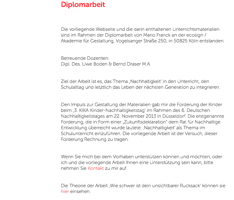 Diplomarbeit Die vorliegende Webseite und die darin enthaltenen Unterrichtsmaterialien sind im Rahmen der Diplomarbeit von Mario Franck an der ecosign / Akademie für Gestaltung, Vogelsanger Straße 250, in 50825 Köln entstanden. Betreuende Dozenten: Dipl. Des. Uwe Boden & Bernd Draser M.A. Ziel der Arbeit ist es, das Thema ,Nachhaltigkeit‘ in den Unterricht, den Schulalltag und letztlich das Leben der nächsten Generation zu integrieren. Den Impuls zur Gestaltung der Materialien gab mir die Forderung der Kinder beim ,3. KIKA Kinder-Nachhaltigkeitstag‘ im Rahmen des 6. Deutschen Nachhaltigkeitstages am 22. November 2013 in Düsseldorf. Die erstgenannte Forderung, die in Form einer „Zukunftsdeklaration“ dem Rat für Nachhaltige Entwicklung überreicht wurde lautete: ‚Nachhaltigkeit‘ als Thema im Schulunterricht einzuführen. Die vorliegende Arbeit ist der Versuch, dieser Forderung Rechnung zu tragen. Wenn Sie mich bei dem Vorhaben unterstützen können und möchten, oder ich und die vorliegende Arbeit Ihnen eine Unterstützung sein kann, bitte nehmen Sie Kontakt zu mir auf. Die Theorie der Arbeit ,Wie schwer ist dein unsichtbarer Rucksack‘ können sie hier einsehen. 