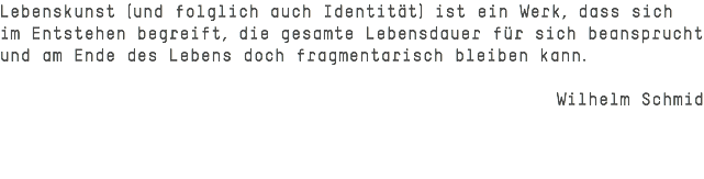Lebenskunst (und folglich auch Identität) ist ein Werk, dass sich im Entstehen begreift, die gesamte Lebensdauer für sich beansprucht und am Ende des Lebens doch fragmentarisch bleiben kann. Wilhelm Schmid 